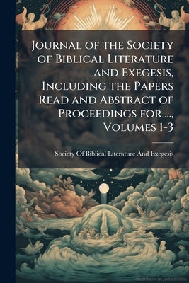 Journal of the Society of Biblical Literature and Exegesis, Including the Papers Read and Abstract of Proceedings for ..., Volumes 1-3 by Society of Biblical Literature and Exege