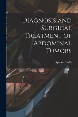 Diagnosis and Surgical Treatment of Abdominal Tumors by Wells, Spencer 1818-1897