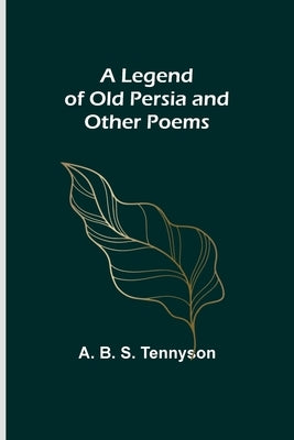 A Legend of Old Persia and Other Poems by B. S. Tennyson, A.