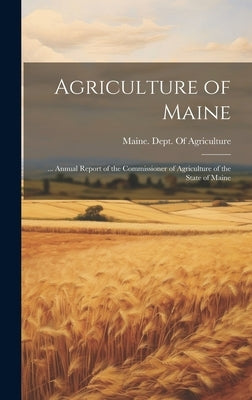 Agriculture of Maine: ... Annual Report of the Commissioner of Agriculture of the State of Maine by Maine Dept of Agriculture