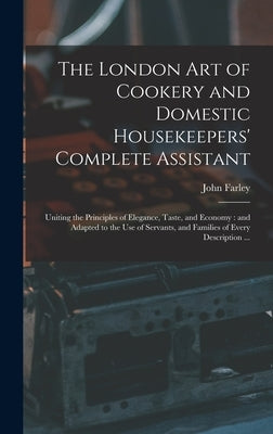 The London art of Cookery and Domestic Housekeepers' Complete Assistant: Uniting the Principles of Elegance, Taste, and Economy: and Adapted to the us by Farley, John