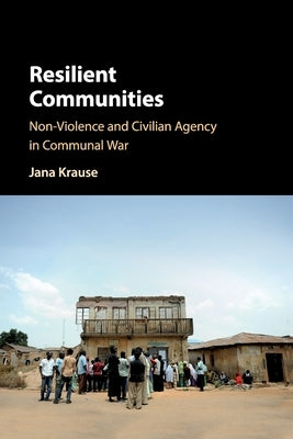 Resilient Communities: Non-Violence and Civilian Agency in Communal War by Krause, Jana