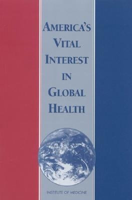 America's Vital Interest in Global Health: Protecting Our People, Enhancing Our Economy, and Advancing Our International Interests by Institute of Medicine