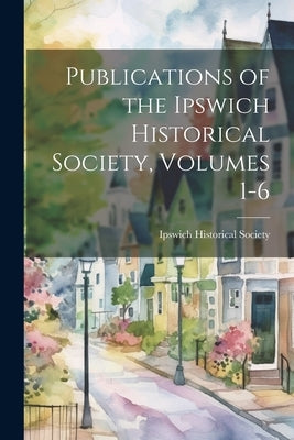 Publications of the Ipswich Historical Society, Volumes 1-6 by Ipswich Historical Society