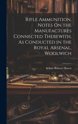 Rifle Ammunition, Notes On the Manufactures Connected Therewith, As Conducted in the Royal Arsenal, Woolwich by Hawes, Arthur Briscoe
