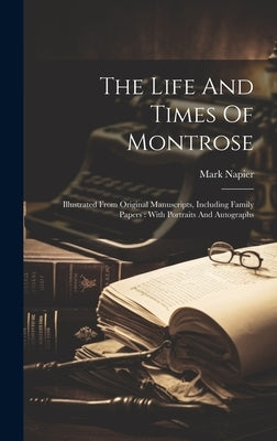 The Life And Times Of Montrose: Illustrated From Original Manuscripts, Including Family Papers: With Portraits And Autographs by Napier, Mark