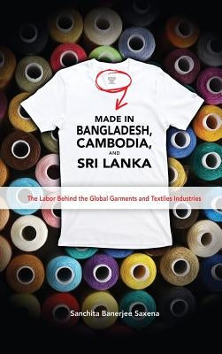 Made in Bangladesh, Cambodia, and Sri Lanka: The Labor Behind the Global Garments and Textiles Industries by Saxena, Sanchita Banerjee