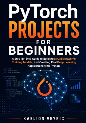 PyTorch Projects for Beginners: A Step-by-Step Guide to Building Neural Networks, Training Models, and Creating Real Deep Learning Applications with P by Veyric, Kaelion