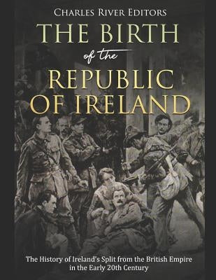 The Birth of the Republic of Ireland: The History of Ireland's Split from the British Empire in the Early 20th Century by Charles River Editors