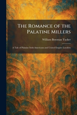 The Romance of the Palatine Millers: A Tale of Palatine Irish-Americans and United Empire Loyalists by Tucker, William Bowman