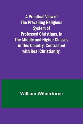 A Practical View of the Prevailing Religious System of Professed Christians, in the Middle and Higher Classes in this Country, Contrasted with Real Ch by Wilberforce, William