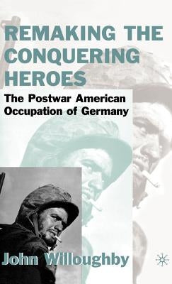Remaking the Conquering Heroes: The Social and Geopolitical Impact of the Post-War American Occupation of Germany by Willoughby, J.