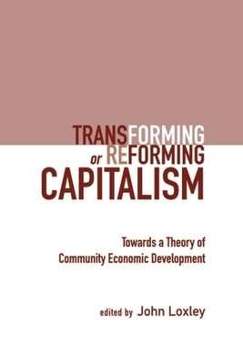 Transforming or Reforming Capitalism: Towards a Theory of Community Economic Development by Loxley, John