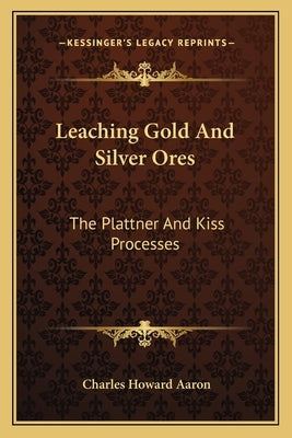 Leaching Gold And Silver Ores: The Plattner And Kiss Processes: A Practical Treatise by Aaron, Charles Howard