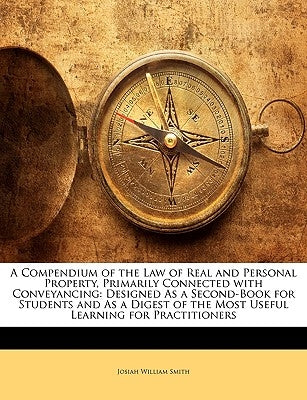 A Compendium of the Law of Real and Personal Property, Primarily Connected with Conveyancing: Designed As a Second-Book for Students and As a Digest o by Smith, Josiah William
