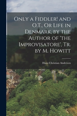 Only a Fiddler! and O.T., Or Life in Denmark, by the Author of 'the Improvisatore', Tr. by M. Howitt by Andersen, Hans Christian