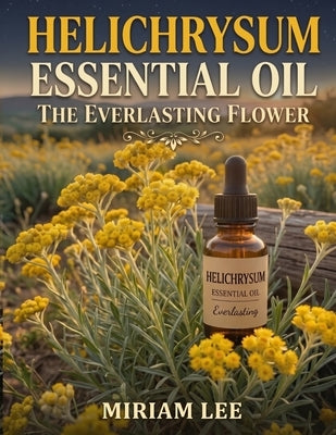 Helichrysum Essential Oil: The Everlasting Flower by Lee, Miriam