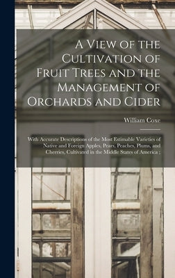 A View of the Cultivation of Fruit Trees and the Management of Orchards and Cider: With Accurate Descriptions of the Most Estimable Varieties of Nativ by Coxe, William