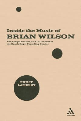 Inside the Music of Brian Wilson: The Songs, Sounds, and Influences of the Beach Boys' Founding Genius by Lambert, Philip