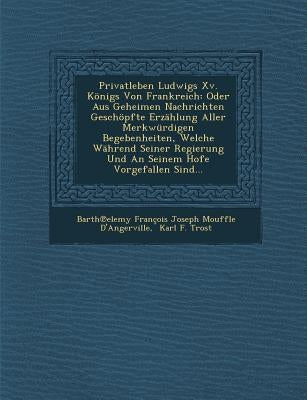 Privatleben Ludwigs XV. Konigs Von Frankreich: Oder Aus Geheimen Nachrichten Geschopfte Erzahlung Aller Merkwurdigen Begebenheiten, Welche Wahrend SEI by Barth Elemy Francois Joseph Mouffle D.