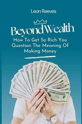 Beyond Wealth: How to Get so Rich You Question The Meaning of Making Money by Reeves, Leon