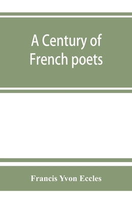 A century of French poets: being a selection illustrating the history of French poetry during the last hundred years, with an introduction, biogr by Yvon Eccles, Francis