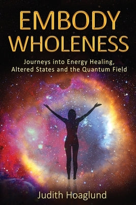 Embody Wholeness: Journeys into Energy Healing, Altered States and the Quantum Field by Hoaglund, Judith