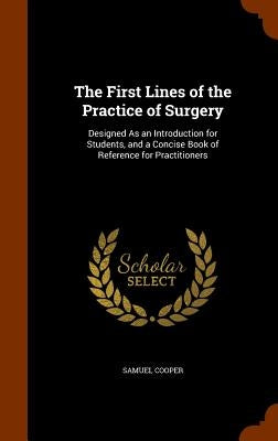 The First Lines of the Practice of Surgery: Designed As an Introduction for Students, and a Concise Book of Reference for Practitioners by Cooper, Samuel
