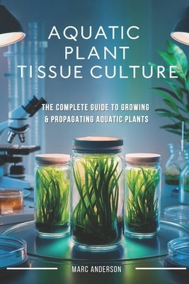 Aquatic Plant Tissue Culture: The Complete Guide to In-Vitro Propagation, Multiplication, & Commercial Growth: Master In-Vitro Techniques to Grow Snai by Anderson, Marc