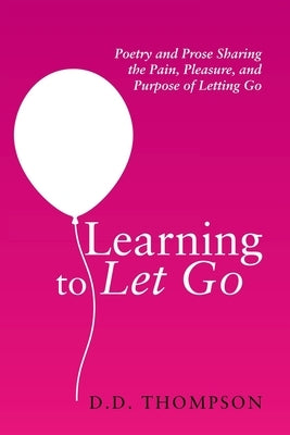 Learning to Let Go: Poetry and Prose Sharing the Pain, Pleasure, and Purpose of Letting Go by Thompson, D. D.
