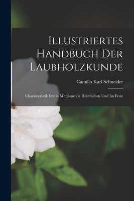 Illustriertes Handbuch der Laubholzkunde: Charakteristik der in Mitteleuropa Heimischen und im Freie by Schneider, Camillo Karl