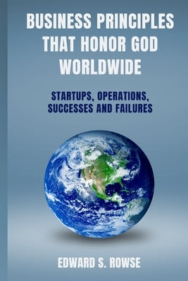 Business Principles That Honor God; Worldwide: Startups, Operations, Successes and Failures by Rowse, Edward S.