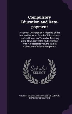 Compulsory Education and Rate-payment: A Speech Delivered at A Meeting of the London Diocesan Board of Education at London House, on Thursday, Februar by Church of England Diocese of London Bo