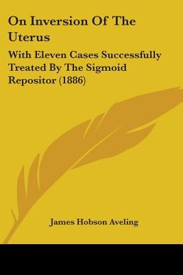 On Inversion Of The Uterus: With Eleven Cases Successfully Treated By The Sigmoid Repositor (1886) by Aveling, James Hobson