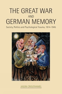 The Great War and German Memory: Society, Politics and Psychological Trauma, 1914-1945 by Crouthamel, Jason