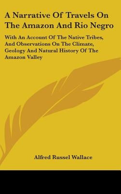 A Narrative Of Travels On The Amazon And Rio Negro: With An Account Of The Native Tribes, And Observations On The Climate, Geology And Natural History by Wallace, Alfred Russel