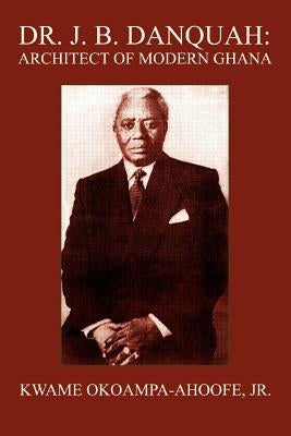 Dr. J. B. Danquah: Architect of Modern Ghana by Okoampa-Ahoofe, Kwame, Jr.