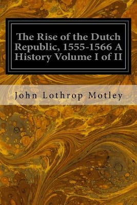 The Rise of the Dutch Republic, 1555-1566 A History Volume I of II by Motley, John Lothrop