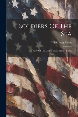Soldiers Of The Sea: The Story Of The United States Marine Corps by Abbot, Willis John