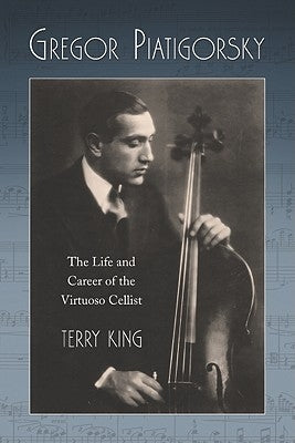 Gregor Piatigorsky: The Life and Career of the Virtuoso Cellist by King, Terry