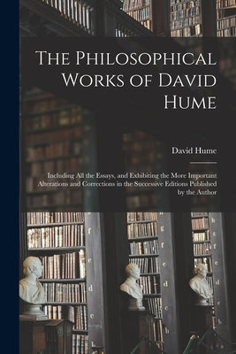 The Philosophical Works of David Hume: Including All the Essays, and Exhibiting the More Important Alterations and Corrections in the Successive Editi by Hume, David