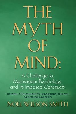 The Myth of Mind: A Challenge to Mainstream Psychology and Its Imposed Constructs by Smith, Noel Wilson