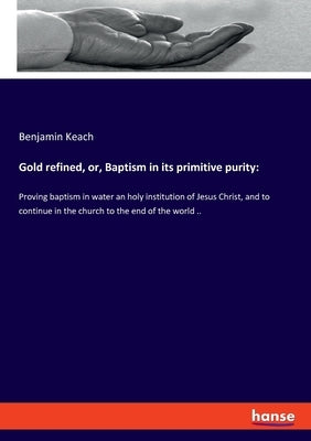 Gold refined, or, Baptism in its primitive purity: Proving baptism in water an holy institution of Jesus Christ, and to continue in the church to the by Keach, Benjamin