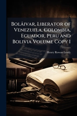Bolâivar, Liberator of Venezuela, Colombia, Ecuador, Peru and Bolivia Volume Copy I by Lemly, Henry Rowan