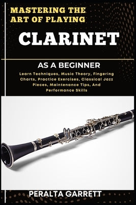 Mastering the Art of Playing Clarinet as a Beginner: Learn Techniques, Music Theory, Fingering Charts, Practice Exercises, Classical Jazz Pieces, Main by Garrett, Peralta
