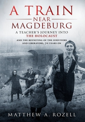 A Train Near Magdeburg: A Teacher's Journey into the Holocaust, and the reuniting of the survivors and liberators, 70 years on by Rozell, Matthew