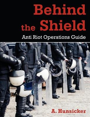 Behind the Shield: Anti-Riot Operations Guide by Hunsicker, A.