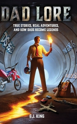 Dad Lore True Stories, Real Adventures, and How Dads Become Legends by King, G. J.