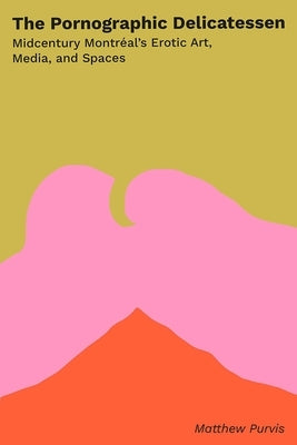 The Pornographic Delicatessen: Mid-Century Montreal's Erotic Art, Media, and Spaces by Purvis, Matthew