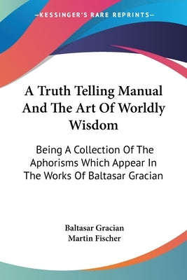 A Truth Telling Manual And The Art Of Worldly Wisdom: Being A Collection Of The Aphorisms Which Appear In The Works Of Baltasar Gracian by Gracian, Baltasar
